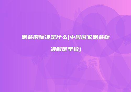 黑茶的标准是什么(中国国家黑茶标准制定单位)