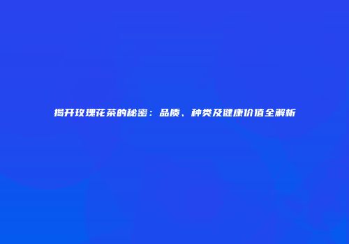 揭开玫瑰花茶的秘密：品质、种类及健康价值全解析