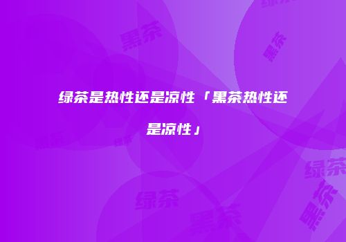 绿茶是热性还是凉性「黑茶热性还是凉性」