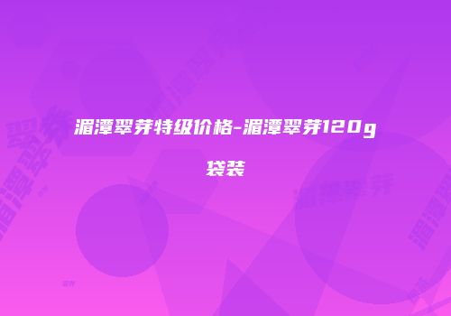 湄潭翠芽特级价格-湄潭翠芽120g袋装