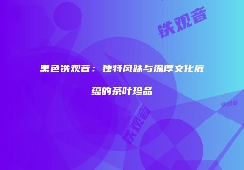 黑色铁观音：独特风味与深厚文化底蕴的茶叶珍品