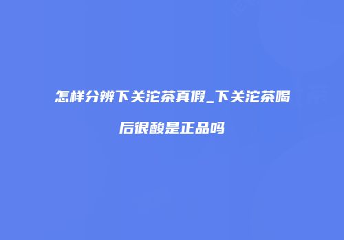 怎样分辨下关沱茶真假_下关沱茶喝后很酸是正品吗