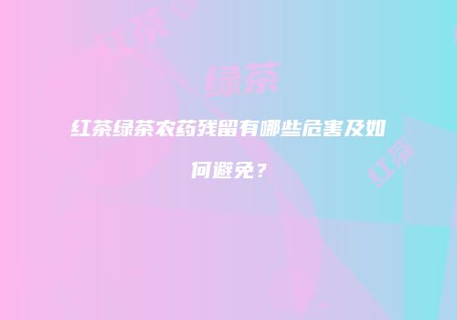 红茶绿茶农药残留有哪些危害及如何避免？