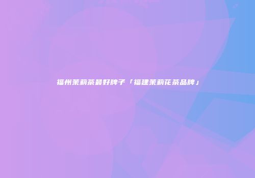 福州茉莉茶最好牌子「福建茉莉花茶品牌」