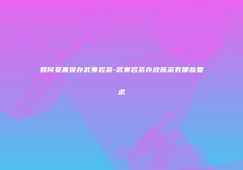 如何妥善保存武夷岩茶-武夷岩茶存放陈茶有哪些要求