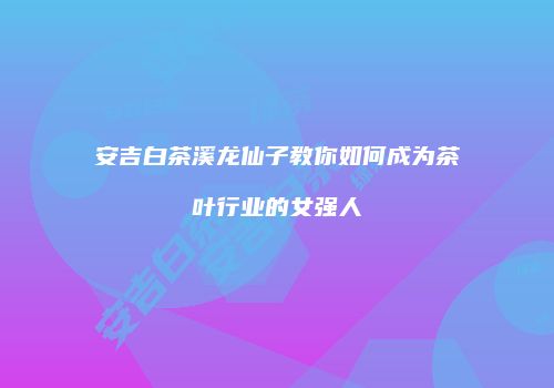 安吉白茶溪龙仙子教你如何成为茶叶行业的女强人