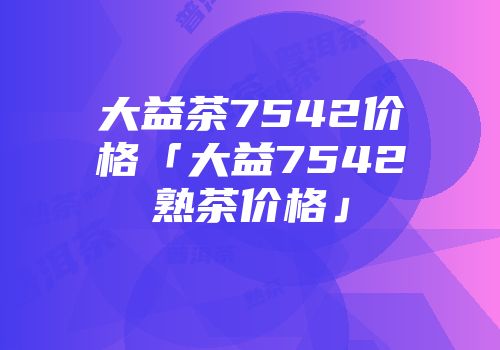 大益茶7542价格「大益7542熟茶价格」