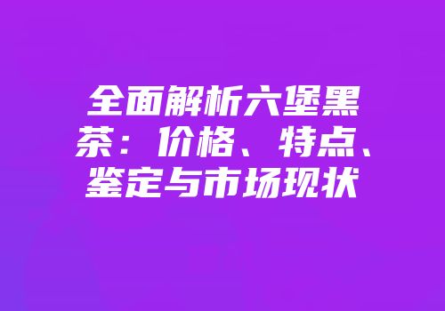 全面解析六堡黑茶：价格、特点、鉴定与市场现状
