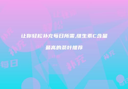 让你轻松补充每日所需,维生素C含量最高的茶叶推荐