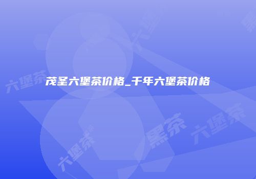 茂圣六堡茶价格_千年六堡茶价格