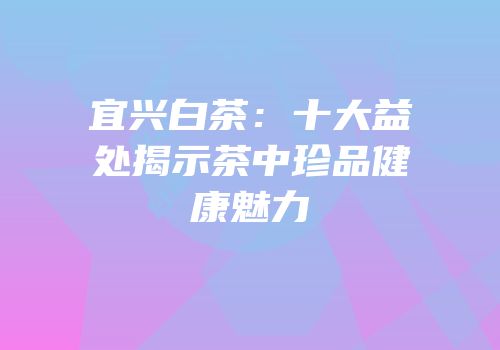 宜兴白茶：十大益处揭示茶中珍品健康魅力