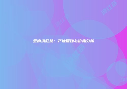 云南滇红茶：产地探秘与价格分析