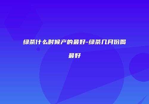 绿茶什么时候产的最好-绿茶几月份喝最好