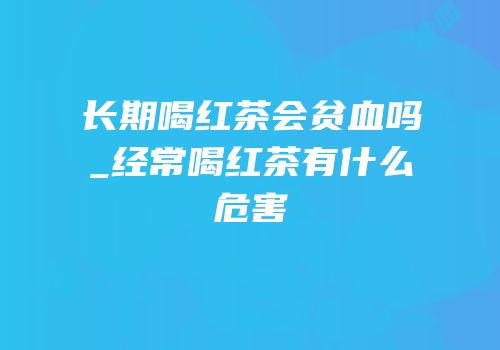 长期喝红茶会贫血吗_经常喝红茶有什么危害