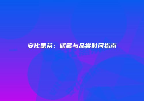 安化黑茶：储藏与品尝时间指南