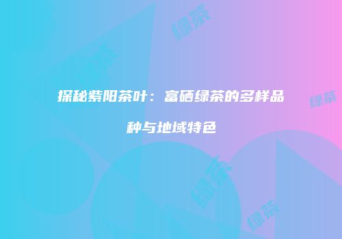 探秘紫阳茶叶：富硒绿茶的多样品种与地域特色