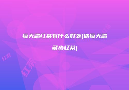每天喝红茶有什么好处(你每天喝多少红茶)