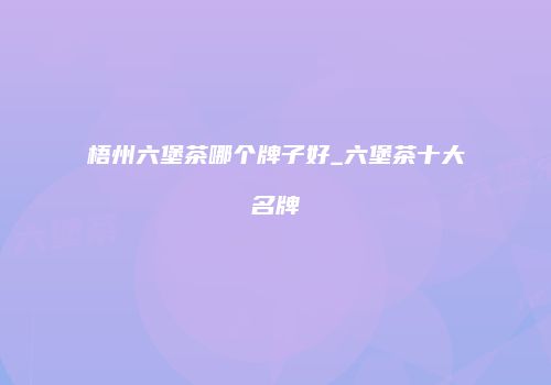 梧州六堡茶哪个牌子好_六堡茶十大名牌