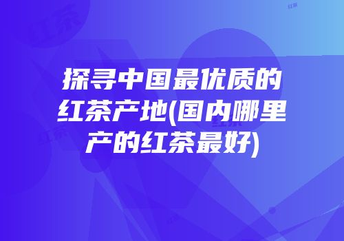 探寻中国最优质的红茶产地(国内哪里产的红茶最好)