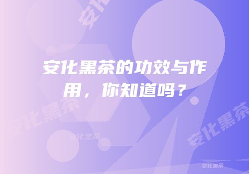安化黑茶的功效与作用，你知道吗？