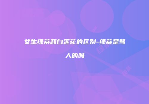 女生绿茶和白莲花的区别-绿茶是骂人的吗