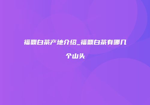福鼎白茶产地介绍_福鼎白茶有哪几个山头