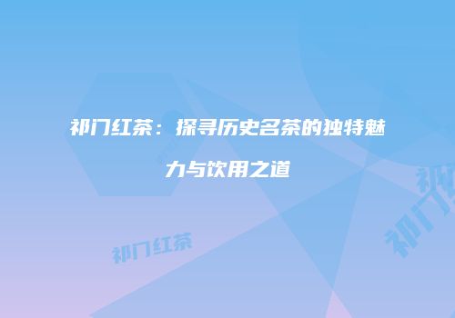 祁门红茶：探寻历史名茶的独特魅力与饮用之道