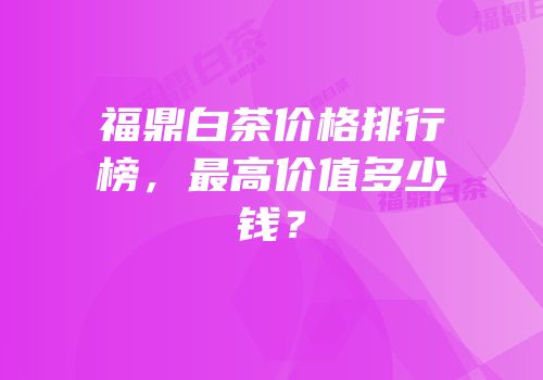 福鼎白茶价格排行榜，最高价值多少钱？