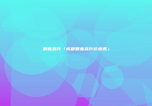 飘雪茶叶「成都飘雪茶叶价格表」