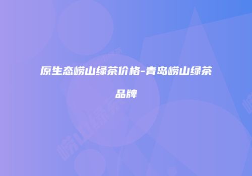 原生态崂山绿茶价格-青岛崂山绿茶品牌