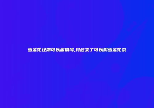 雪莲花经期可以服用吗,月经来了可以喝雪莲花茶