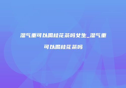 湿气重可以喝桂花茶吗女生_湿气重可以喝桂花茶吗
