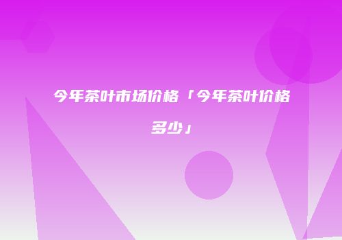 今年茶叶市场价格「今年茶叶价格多少」