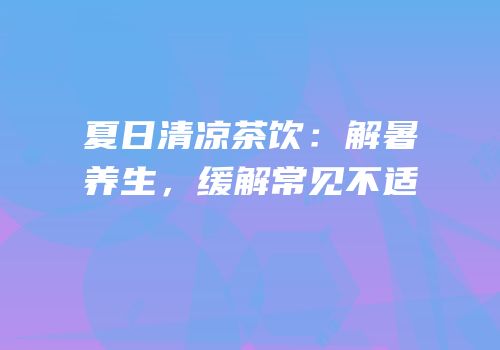 夏日清凉茶饮：解暑养生，缓解常见不适