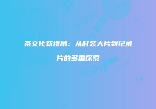 茶文化新视角：从时装大片到纪录片的多重探索