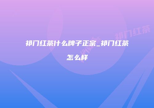 祁门红茶什么牌子正宗_祁门红茶怎么样