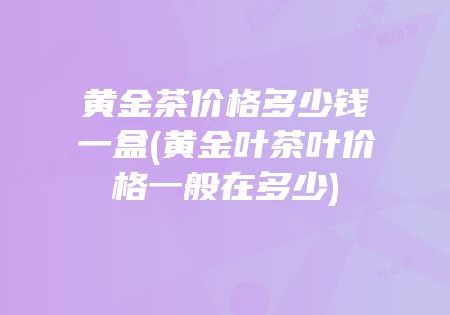 黄金茶价格多少钱一盒(黄金叶茶叶价格一般在多少)