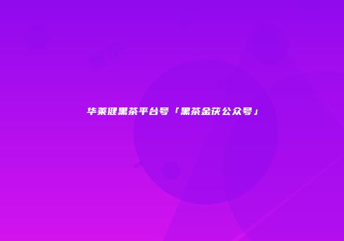 华莱健黑茶平台号「黑茶金茯公众号」