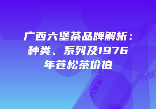 广西六堡茶品牌解析：种类、系列及1976年苍松茶价值