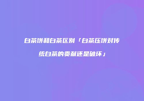 白茶饼和白茶区别「白茶压饼对传统白茶的贡献还是破坏」