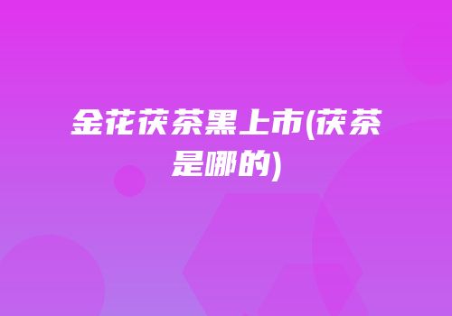 金花茯茶黑上市(茯茶是哪的)