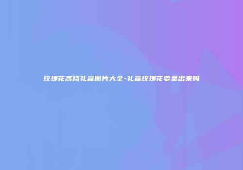 玫瑰花高档礼盒图片大全-礼盒玫瑰花要拿出来吗