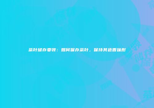 茶叶储存要领：如何保存茶叶，保持其色香味形