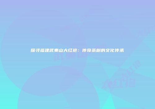 探寻福建武夷山大红袍：传奇茶树的文化传承