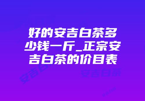 好的安吉白茶多少钱一斤_正宗安吉白茶的价目表