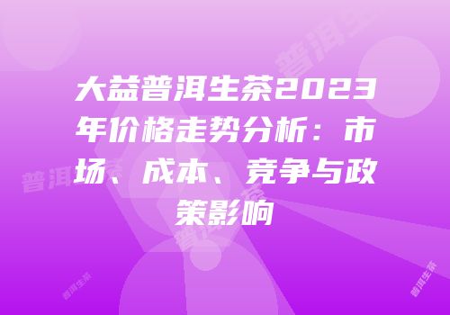 大益普洱生茶2023年价格走势分析：市场、成本、竞争与政策影响