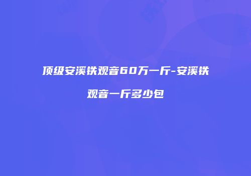 顶级安溪铁观音60万一斤-安溪铁观音一斤多少包