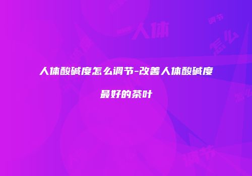 人体酸碱度怎么调节-改善人体酸碱度最好的茶叶
