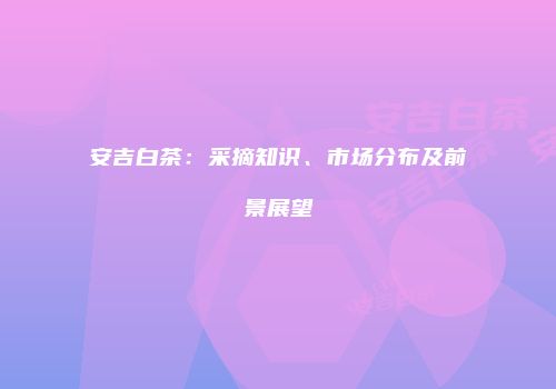 安吉白茶：采摘知识、市场分布及前景展望
