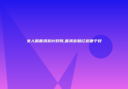 女人喝普洱茶叶好吗,普洱茶和红茶哪个好